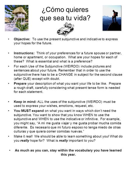 ¿Cómo quieres que sea tu vida? Objective: To use the present subjunctive and indicative to express your hopes for the future. Instructions: Think of your.