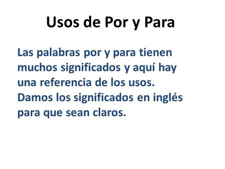 Usos de Por y Para Las palabras por y para tienen muchos significados y aquí hay una referencia de los usos. Damos los significados en inglés para que.