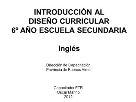 INTRODUCCIÓN AL DISEÑO CURRICULAR 6º AÑO ESCUELA SECUNDARIA Inglés Dirección de Capacitación Provincia de Buenos Aires Capacitador ETR Oscar Marino 2012.