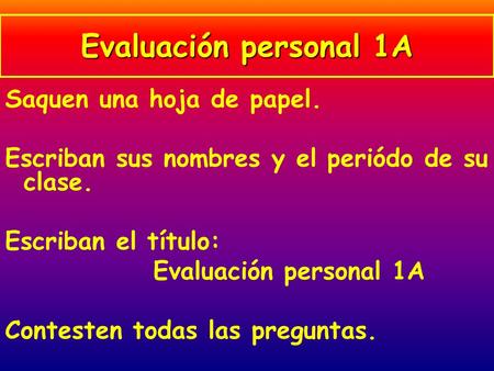 Saquen una hoja de papel. Escriban sus nombres y el periódo de su clase. Escriban el título: Evaluación personal 1A Contesten todas las preguntas. Evaluación.