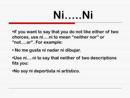 Ni…..Ni If you want to say that you do not like either of two choices, use ni….ni to mean “neither nor” or “not….or”. For example: No me gusta ni nadar.