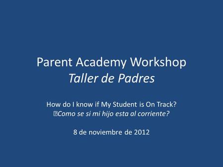 Parent Academy Workshop Taller de Padres How do I know if My Student is On Track? Como se si mi hijo esta al corriente? 8 de noviembre de 2012.