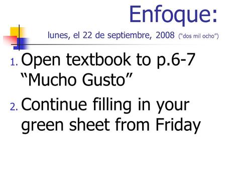 Enfoque: lunes, el 22 de septiembre, 2008 (dos mil ocho) 1. Open textbook to p.6-7 Mucho Gusto 2. Continue filling in your green sheet from Friday.