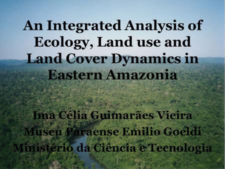 An Integrated Analysis of Ecology, Land use and Land Cover Dynamics in Eastern Amazonia Ima Célia Guimarães Vieira Museu Paraense Emilio Goeldi Ministério.