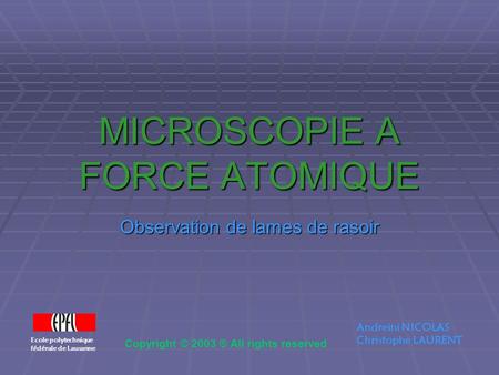 MICROSCOPIE A FORCE ATOMIQUE Observation de lames de rasoir Ecole polytechnique fédérale de Lausanne Andreini NICOLAS Christophe LAURENT Copyright © 2003.