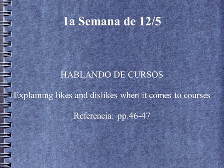 1a Semana de 12/5 HABLANDO DE CURSOS Explaining likes and dislikes when it comes to courses Referencia: pp.46-47.