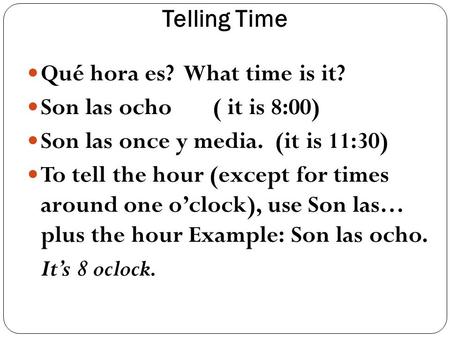 Telling Time Qué hora es? What time is it? Son las ocho ( it is 8:00) Son las once y media. (it is 11:30) To tell the hour (except for times around one.