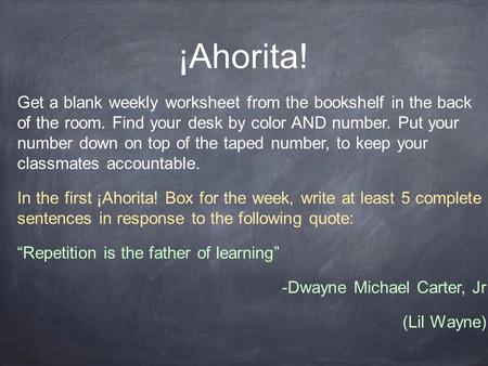 ¡Ahorita! Get a blank weekly worksheet from the bookshelf in the back of the room. Find your desk by color AND number. Put your number down on top of the.