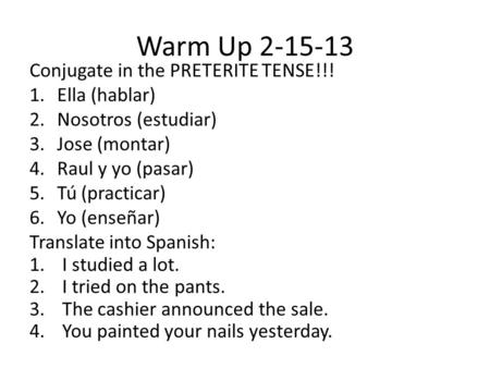 Warm Up 2-15-13 Conjugate in the PRETERITE TENSE!!! 1.Ella (hablar) 2.Nosotros (estudiar) 3.Jose (montar) 4.Raul y yo (pasar) 5.Tú (practicar) 6.Yo (enseñar)