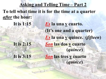 Asking and Telling Time – Part 2 To tell what time it is for the time at a quarter after the hour: It is 1:15Es la una y cuarto. (It’s one and a quarter)