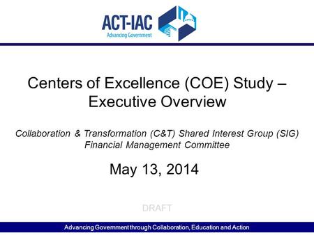 Advancing Government through Collaboration, Education and Action DRAFT Centers of Excellence (COE) Study – Executive Overview May 13, 2014 Collaboration.