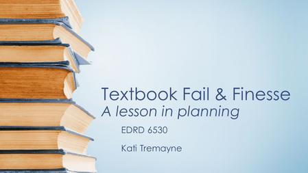 Textbook Fail & Finesse A lesson in planning EDRD 6530 Kati Tremayne.