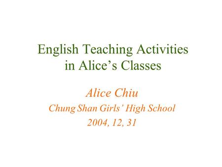 English Teaching Activities in Alice’s Classes Alice Chiu Chung Shan Girls’ High School 2004, 12, 31.