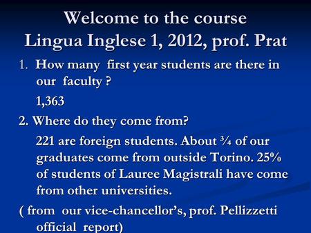 Welcome to the course Lingua Inglese 1, 2012, prof. Prat 1. How many first year students are there in our faculty ? 1,363 1,363 2. Where do they come from?