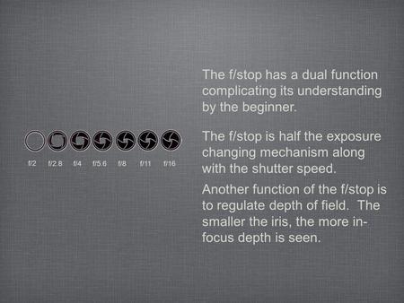 The f/stop has a dual function complicating its understanding by the beginner. The f/stop is half the exposure changing mechanism along with the shutter.