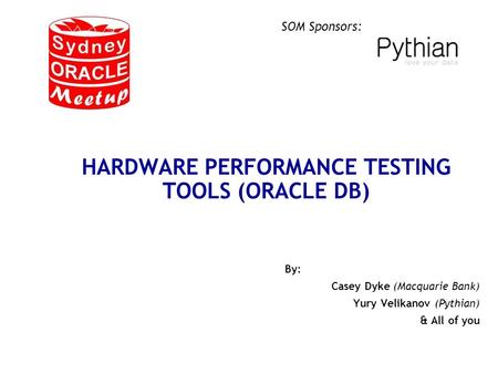 SOM Sponsors: HARDWARE PERFORMANCE TESTING TOOLS (ORACLE DB) By: Casey Dyke (Macquarie Bank) Yury Velikanov (Pythian) & All of you.