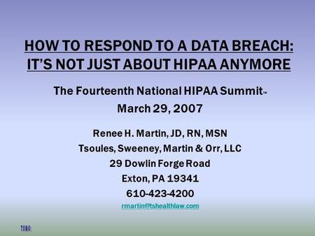 HOW TO RESPOND TO A DATA BREACH: ITS NOT JUST ABOUT HIPAA ANYMORE The Fourteenth National HIPAA Summit March 29, 2007 Renee H. Martin, JD, RN, MSN Tsoules,