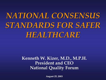 NATIONAL CONSENSUS STANDARDS FOR SAFER HEALTHCARE Kenneth W. Kizer, M.D., M.P.H. President and CEO National Quality Forum August 25, 2003.