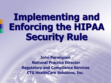 Implementing and Enforcing the HIPAA Security Rule John Parmigiani National Practice Director Regulatory and Compliance Services CTG HealthCare Solutions,