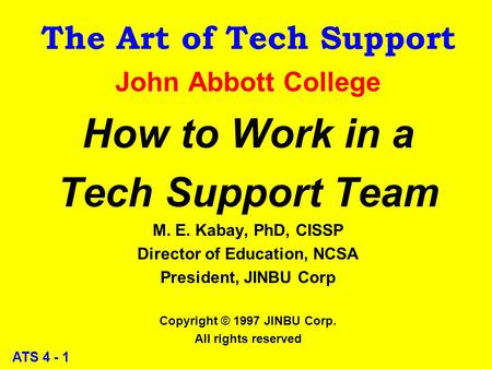 ATS 4 - 1 The Art of Tech Support John Abbott College How to Work in a Tech Support Team M. E. Kabay, PhD, CISSP Director of Education, NCSA President,