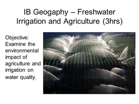 IB Geogaphy – Freshwater Irrigation and Agriculture (3hrs) Objective: Examine the environmental impact of agriculture and irrigation on water quality.