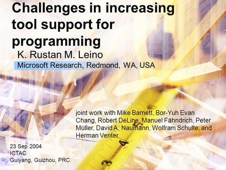 Challenges in increasing tool support for programming K. Rustan M. Leino Microsoft Research, Redmond, WA, USA 23 Sep 2004 ICTAC Guiyang, Guizhou, PRC joint.