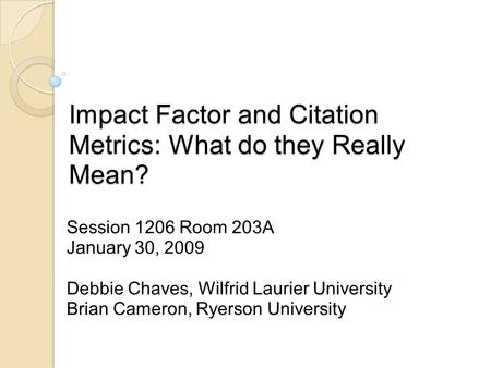 Impact Factor and Citation Metrics: What do they Really Mean? Session 1206 Room 203A January 30, 2009 Debbie Chaves, Wilfrid Laurier University Brian Cameron,