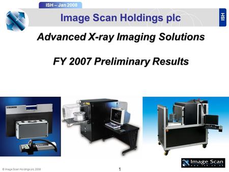 ISH ISH – Jan 2008 © Image Scan Holdings plc, 2008 1 Image Scan Holdings plc Advanced X-ray Imaging Solutions FY 2007Preliminary Results FY 2007 Preliminary.