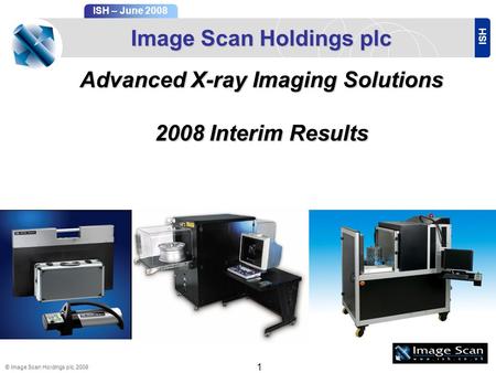 ISH ISH – June 2008 © Image Scan Holdings plc, 2008 1 Image Scan Holdings plc Advanced X-ray Imaging Solutions 2008Interim Results 2008 Interim Results.