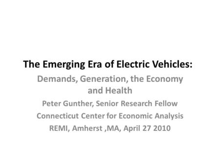 The Emerging Era of Electric Vehicles: Demands, Generation, the Economy and Health Peter Gunther, Senior Research Fellow Connecticut Center for Economic.