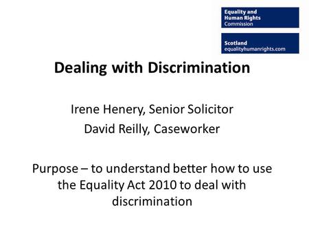 Dealing with Discrimination Irene Henery, Senior Solicitor David Reilly, Caseworker Purpose – to understand better how to use the Equality Act 2010 to.