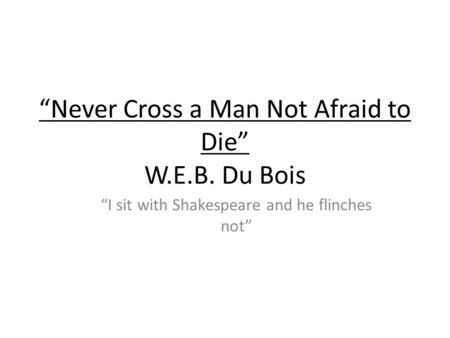 Never Cross a Man Not Afraid to Die W.E.B. Du Bois I sit with Shakespeare and he flinches not.