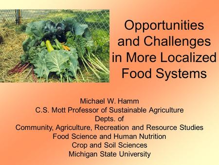 Opportunities and Challenges in More Localized Food Systems Michael W. Hamm C.S. Mott Professor of Sustainable Agriculture Depts. of Community, Agriculture,