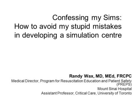 Confessing my Sims: How to avoid my stupid mistakes in developing a simulation centre Randy Wax, MD, MEd, FRCPC Medical Director, Program for Resuscitation.