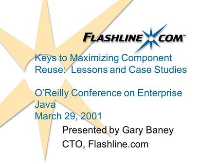 Keys to Maximizing Component Reuse: Lessons and Case Studies OReilly Conference on Enterprise Java March 29, 2001 Presented by Gary Baney CTO, Flashline.com.