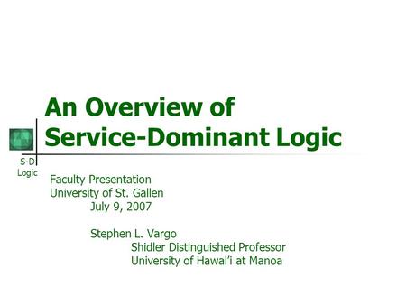 S-D Logic An Overview of Service-Dominant Logic Faculty Presentation University of St. Gallen July 9, 2007 Stephen L. Vargo Shidler Distinguished Professor.