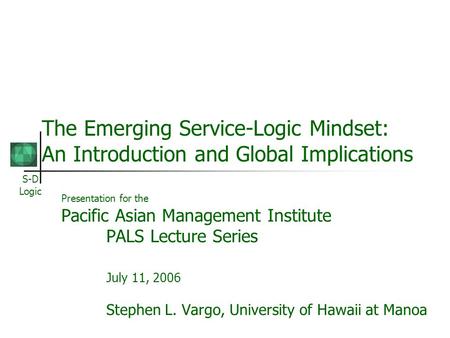 S-D Logic The Emerging Service-Logic Mindset: An Introduction and Global Implications Presentation for the Pacific Asian Management Institute PALS Lecture.