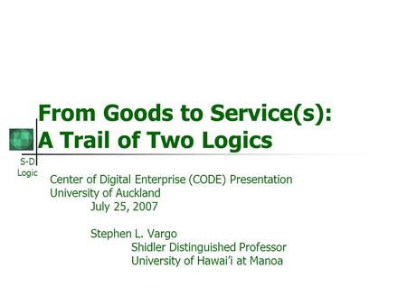 S-D Logic From Goods to Service(s): A Trail of Two Logics Center of Digital Enterprise (CODE) Presentation University of Auckland July 25, 2007 Stephen.