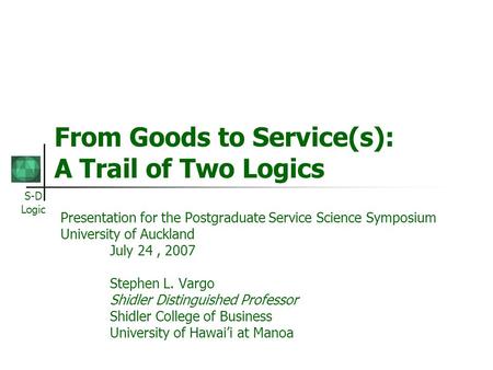 S-D Logic From Goods to Service(s): A Trail of Two Logics Presentation for the Postgraduate Service Science Symposium University of Auckland July 24, 2007.