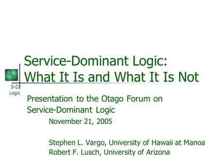 S-D Logic Service-Dominant Logic: What It Is and What It Is Not Presentation to the Otago Forum on Service-Dominant Logic November 21, 2005 Stephen L.