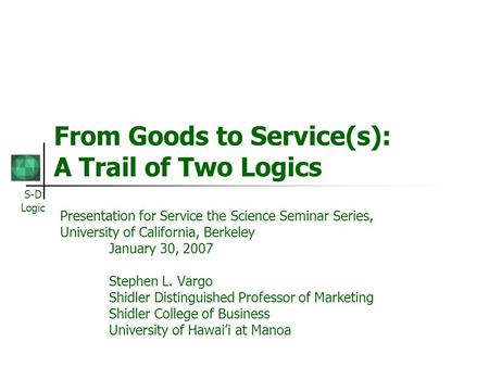 S-D Logic From Goods to Service(s): A Trail of Two Logics Presentation for Service the Science Seminar Series, University of California, Berkeley January.