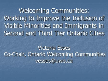 Welcoming Communities: Working to Improve the Inclusion of Visible Minorities and Immigrants in Second and Third Tier Ontario Cities Victoria Esses Co-Chair,