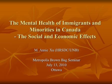 The Mental Health of Immigrants and Minorities in Canada - The Social and Economic Effects M. Annie Xu (HRSDC/UNB) Metropolis Brown Bag Seminar July 13,