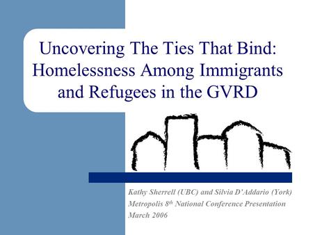 Uncovering The Ties That Bind: Homelessness Among Immigrants and Refugees in the GVRD Kathy Sherrell (UBC) and Silvia DAddario (York) Metropolis 8 th National.