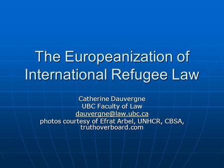 The Europeanization of International Refugee Law Catherine Dauvergne UBC Faculty of Law photos courtesy of Efrat Arbel, UNHCR, CBSA,