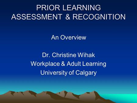 PRIOR LEARNING ASSESSMENT & RECOGNITION An Overview Dr. Christine Wihak Workplace & Adult Learning University of Calgary.