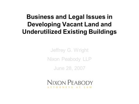 Business and Legal Issues in Developing Vacant Land and Underutilized Existing Buildings Jeffrey G. Wright Nixon Peabody LLP June 28, 2007.