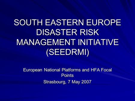 SOUTH EASTERN EUROPE DISASTER RISK MANAGEMENT INITIATIVE (SEEDRMI) European National Platforms and HFA Focal Points Strasbourg, 7 May 2007.