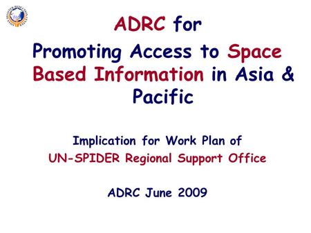 ADRC for Promoting Access to Space Based Information in Asia & Pacific Implication for Work Plan of UN-SPIDER Regional Support Office ADRC June 2009.