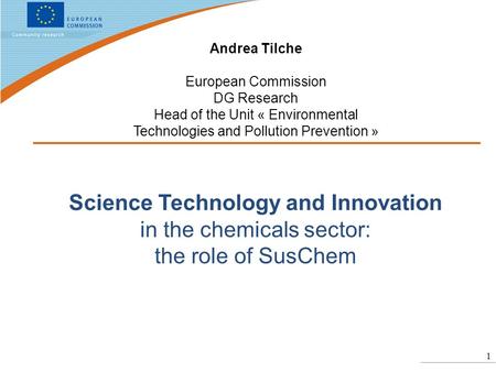 1 Science Technology and Innovation in the chemicals sector: the role of SusChem Andrea Tilche European Commission DG Research Head of the Unit « Environmental.